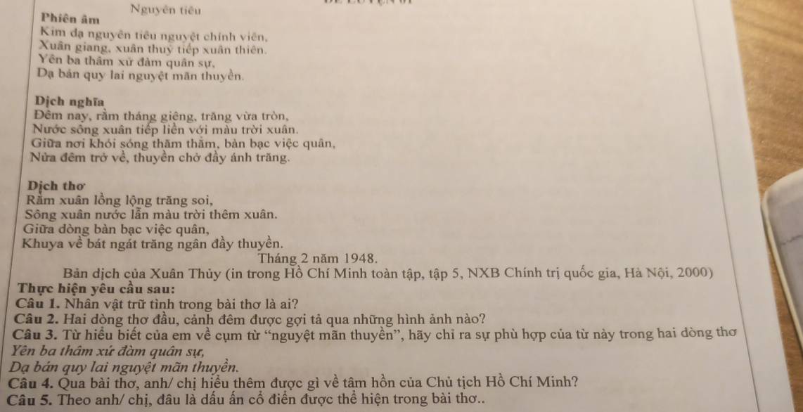 Nguyên tiêu 
Phiên âm 
Kim đạ nguyên tiêu nguyệt chính viên, 
Xuân giang, xuân thuỷ tiếp xuân thiên. 
Yên ba thâm xử đàm quân sự. 
Dạ bản quy lai nguyệt mãn thuyền. 
Dịch nghĩa 
Đêm nay, rầm tháng giệng, trăng vừa tròn, 
Nước sông xuân tiếp liền với màu trời xuân. 
Giữa nơi khói sóng thăm thằm, bàn bạc việc quân, 
Nửa đêm trở về, thuyền chở đầy ánh trăng. 
Dịch thơ 
Rằm xuân lồng lộng trăng soi, 
Sông xuân nước lẫn màu trời thêm xuân. 
Giữa dòng bàn bạc việc quân, 
Khuya về bát ngát trăng ngân đầy thuyền. 
Tháng 2 năm 1948. 
Bản dịch của Xuân Thủy (in trong Hồ Chí Minh toàn tập, tập 5, NXB Chính trị quốc gia, Hà Nội, 2000) 
Thực hiện yêu cầu sau: 
Câu 1. Nhân vật trữ tình trong bài thơ là ai? 
Câu 2. Hai dòng thơ đầu, cảnh đêm được gợi tả qua những hình ảnh nào? 
Câu 3. Từ hiều biết của em về cụm từ “nguyệt mãn thuyền”, hãy chỉ ra sự phù hợp của từ này trong hai dòng thơ 
Yên ba thâm xứ đàm quân sự, 
Dạ bán quy lai nguyệt mãn thuyền. 
Câu 4. Qua bài thơ, anh/ chị hiều thêm được gì về tâm hồn của Chủ tịch Hồ Chí Minh? 
Câu 5. Theo anh/ chị, đâu là dấu ấn cổ điển được thể hiện trong bài thơ..