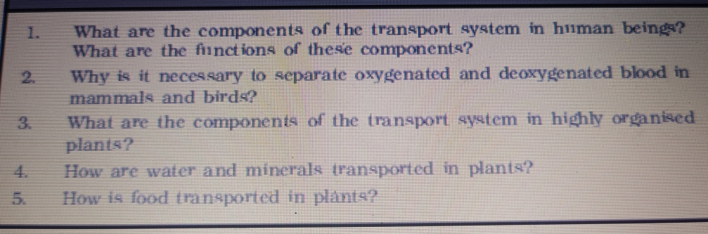 What are the components of the transport system in human beings? 
What are the functions of thes'e components? 
2.__Why is it necessary to separate oxygenated and deoxygenated blood in 
mammals and birds? 
3. What are the components of the transport system in highly organised 
plants? 
4. How are water and minerals transported in plants? 
5. How is food transported in plants?