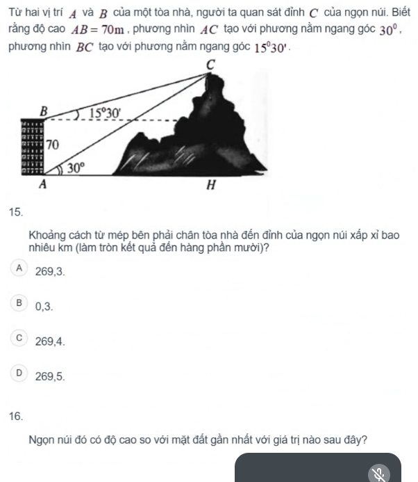 Từ hai vị trí ◢ và B của một tòa nhà, người ta quan sát đỉnh C của ngọn núi. Biết
rằng độ cao AB=70m , phương nhìn AC tạo với phương nằm ngang góc 30^0, 
phương nhìn BC tạo với phương nằm ngang góc 15^030'.
C
B 15°30'
70
30°
A
H
15.
Khoảng cách từ mép bên phải chân tòa nhà đến đỉnh của ngọn núi xấp xỉ bao
nhiêu km (làm tròn kết quả đến hàng phần mười)?
A 269, 3.
B) 0, 3.
c 269, 4.
D₹ 269, 5.
16.
Ngọn núi đó có độ cao so với mặt đất gần nhất với giá trị nào sau đây?