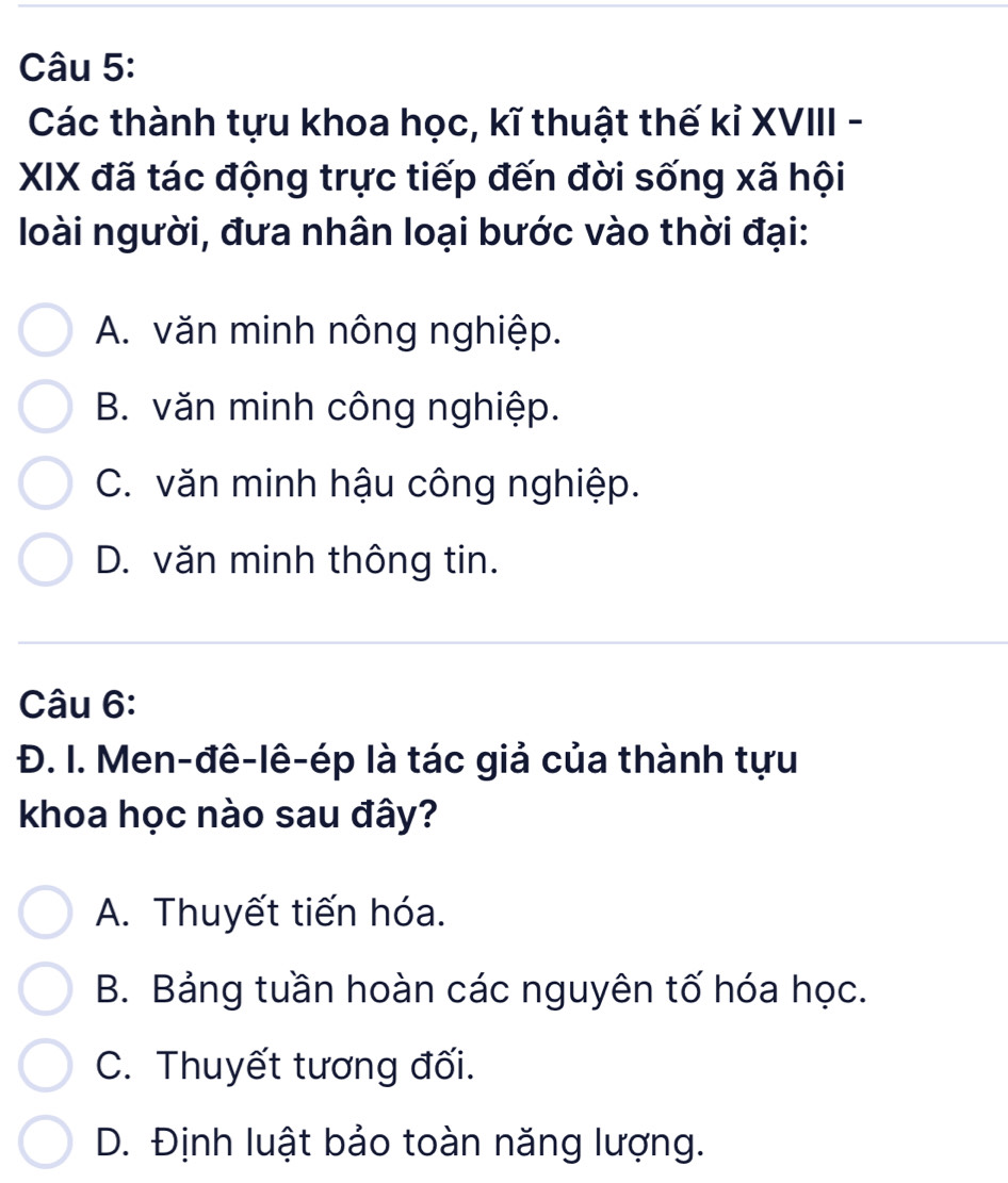 Các thành tựu khoa học, kĩ thuật thế kỉ XVIII -
XIX đã tác động trực tiếp đến đời sống xã hội
loài người, đưa nhân loại bước vào thời đại:
A. văn minh nông nghiệp.
B. văn minh công nghiệp.
C. văn minh hậu công nghiệp.
D. văn minh thông tin.
Câu 6:
Đ. I. Men-đê-lê-ép là tác giả của thành tựu
khoa học nào sau đây?
A. Thuyết tiến hóa.
B. Bảng tuần hoàn các nguyên tố hóa học.
C. Thuyết tương đối.
D. Định luật bảo toàn năng lượng.