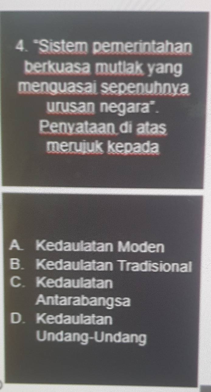 "Sistem pemerintahan
berkuasa mutlak yang
menguasai sepenuhnya
urusan negara".
Penyataan di atas
merujuk kepada
A. Kedaulatan Moden
B. Kedaulatan Tradisional
C. Kedaulatan
Antarabangsa
D. Kedaulatan
Undang-Undang