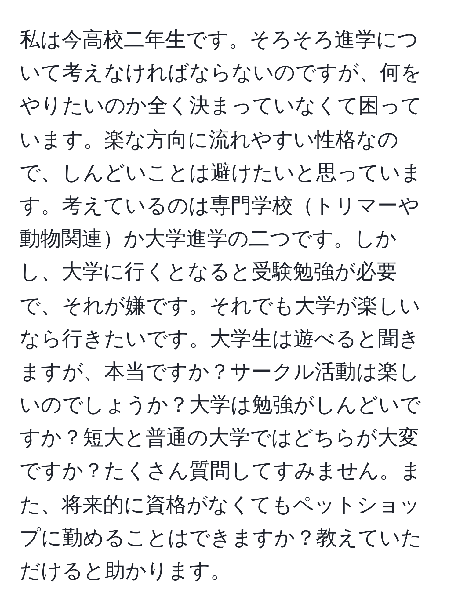 私は今高校二年生です。そろそろ進学について考えなければならないのですが、何をやりたいのか全く決まっていなくて困っています。楽な方向に流れやすい性格なので、しんどいことは避けたいと思っています。考えているのは専門学校トリマーや動物関連か大学進学の二つです。しかし、大学に行くとなると受験勉強が必要で、それが嫌です。それでも大学が楽しいなら行きたいです。大学生は遊べると聞きますが、本当ですか？サークル活動は楽しいのでしょうか？大学は勉強がしんどいですか？短大と普通の大学ではどちらが大変ですか？たくさん質問してすみません。また、将来的に資格がなくてもペットショップに勤めることはできますか？教えていただけると助かります。