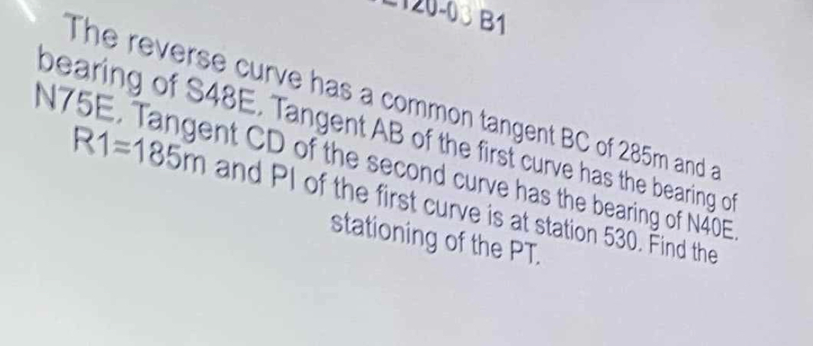 −120-03 B1 
The reverse curve has a common tangent BC of 285m and a 
bearing of S48E. Tangent AB of the first curve has the bearing of
N75E. Tangent CD of the second curve has the bearing of N40E
R1=185m and PI of the first curve is at station 530. Find the 
stationing of the PT.