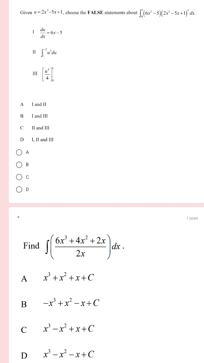 Given u=2x^3-5x+1 , choose the FALSE statements about ∈t _0^(1(6x^2)-5)(2x^3-5x+1)^3dx. 
I  du/dx =6x-5
Ⅱ ∈t _1^((-2)u^3)du
III [ u^4/4 ]_0^(1
A I and II
B I and III
C II and III
D I, II and III
A
B
C
D
1 point
Find ∈t (frac 6x^3)+4x^2+2x2x)dx. 
A x^3+x^2+x+C
B -x^3+x^2-x+C
C x^3-x^2+x+C
D x^3-x^2-x+C