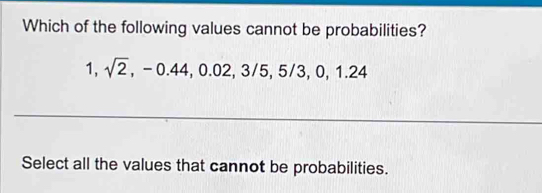 Which of the following values cannot be probabilities?
1, sqrt(2), -0.44, 0.02, 3/5, 5/3, 0, 1.24
Select all the values that cannot be probabilities.