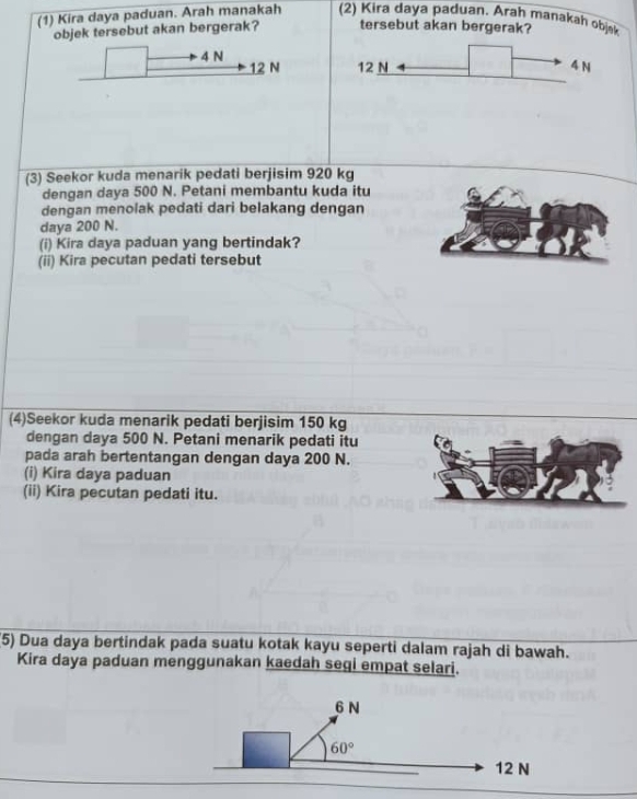 (1) Kira daya paduan. Arah manakah (2) Kira daya paduan. Arah manakah objak
objek tersebut akan bergerak? tersebut akan bergerak?
4 N 12 N 4 N
12 N
(3) Seekor kuda menarik pedati berjisim 920 kg
dengan daya 500 N. Petani membantu kuda itu
dengan menolak pedati dari belakang dengan
daya 200 N.
(i) Kira daya paduan yang bertindak?
(ii) Kira pecutan pedati tersebut
(4)Seekor kuda menarik pedati berjisim 150 kg
dengan daya 500 N. Petani menarik pedati itu
pada arah bertentangan dengan daya 200 N.
(i) Kira daya paduan
(ii) Kira pecutan pedati itu.
(5) Dua daya bertindak pada suatu kotak kayu seperti dalam rajah di bawah.
Kira daya paduan menggunakan kaedah seqi empat selari.