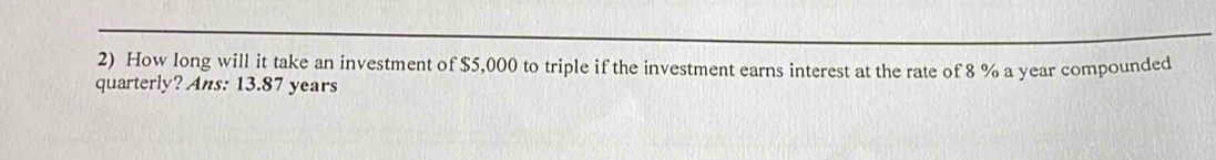 How long will it take an investment of $5,000 to triple if the investment earns interest at the rate of 8 % a year compounded 
quarterly? Ans: 13.87 years