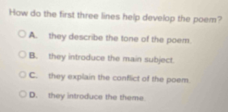 How do the first three lines help develop the poem?
A. they describe the tone of the poem.
B. they introduce the main subject.
C. they explain the conflict of the poem.
D. they introduce the theme