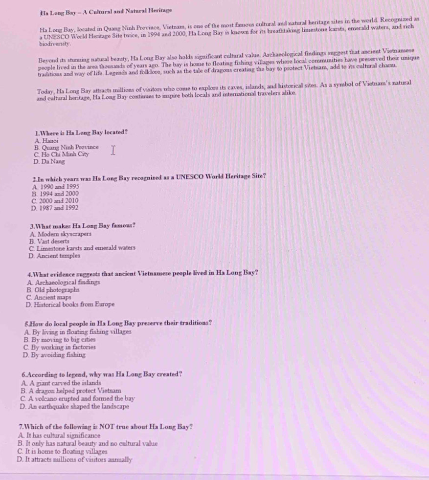Ha Long Bay - A Cultural and Natural Heritage
Ha Long Bay, located in Quang Ninh Province, Vietnam, is one of the most famous cultural and natural heritage sites in the world. Recognized as
a UNESCO World Heritage Site twice, in 1994 and 2000, Ha Long Bay is known for its breathtaking limestone karsts, emerald waters, and rich
biodiversity.
Beyond its stunning natural beauty, Ha Long Bay also holds significant cultural value. Archaeological findings suggest that ancient Vietnamese
people lived in the area thousands of years ago. The bay is home to floating fishing villages where local communities have preserved their unique
traditions and way of life. Legends and folklore, such as the tale of dragons creating the bay to protect Vietnam, add to its cultural charm.
Today, Ha Long Bay attracts millions of visitors who come to explore its caves, islands, and historical sites. As a symbol of Vietnam's natural
and cultural heritage, Ha Long Bay continues to inspire both locals and international travelers alike.
1.Where is Ha Long Bay located?
A. Hanoi
B. Quang Ninh Province
C. Họ Chỉ Minh City
D. Da Nang
2.In which years was Ha Long Bay recognized as a UNESCO World Heritage Site?
A. 1990 and 1995
B. 1994 and 2000
C. 2000 and 2010
D. 1987 and 1992
3.What makes Ha Long Bay famous?
A. Modern skyscrapers
B. Vast deserts
C. Limestone karsts and emerald waters
D. Ancient temples
4.What evidence suggests that ancient Vietnamese people lived in Ha Long Bay?
A. Archaeological findings
B. Old photographs
C. Ancient maps
D. Historical books from Europe
5.How do local people in Ha Long Bay preserve their traditions?
A. By living in floating fishing villages
B. By moving to big cities
C. By working in factories
D. By avoiding fishing
6.According to legend, why was Ha Long Bay created?
A. A giant carved the islands
B. A dragon helped protect Vietnam
C. A volcano erupted and formed the bay
D. An earthquake shaped the landscape
7.Which of the following is NOT true about Ha Long Bay?
A. It has cultural significance
B. It only has natural beauty and no cultural value
C. It is home to floating villages
D. It attracts millions of visitors annually