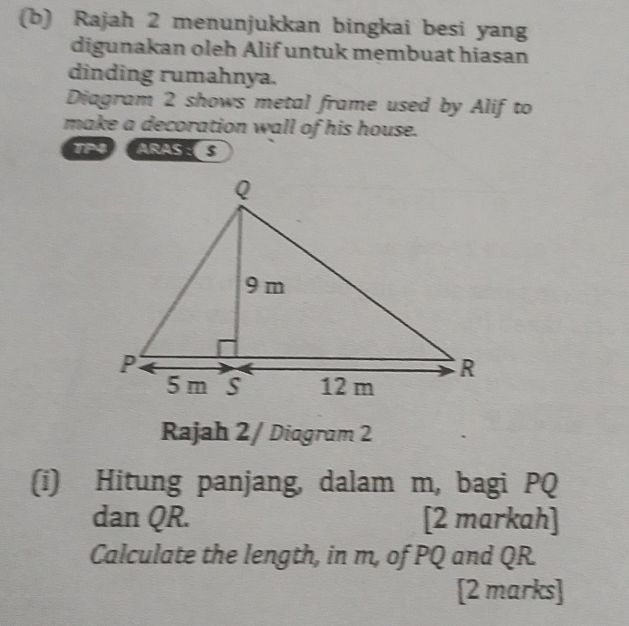 Rajah 2 menunjukkan bingkai besi yang 
digunakan oleh Alif untuk membuat hiasan 
dinding rumahnya. 
Diagram 2 shows metal frame used by Alif to 
make a decoration wall of his house. 
TP4 ARASS 
Rajah 2/ Diagram 2 
(i) Hitung panjang, dalam m, bagi PQ
dan QR. [2 markah] 
Calculate the length, in m, of PQ and QR. 
[2 marks]