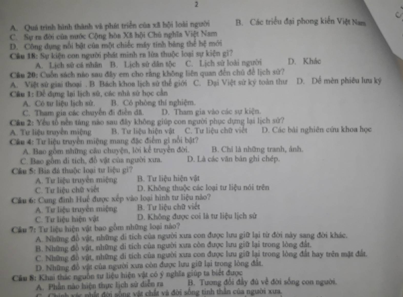 2
A. Quá trình hình thành và phát triển của xã hội loài người B. Các triều đại phong kiến Việt Nam
C. Sự ra đời của nước Cộng hòa Xã hội Chủ nghĩa Việt Nam
D. Công dụng nổi bật của một chiếc máy tính bảng thế hệ mới
Câu 18: Sự kiện con người phát minh ra lửa thuộc loại sự kiện gì?
A. Lịch sử cá nhân B. Lịch sử dân tộc C. Lịch sử loài người D. Khác
Câu 20: Cuốn sách nào sau đây em cho rằng không liên quan đến chủ đề lịch sử?
A. Việt sử giai thoại . B Bách khoa lịch sử thế giới C. Đại Việt sử ký toàn thư D. Dể mèn phiêu lưu ký
Câu 1: Dể dựng lại lịch sử, các nhà sử học cần
A. Có tư liệu lịch sử. B. Có phòng thí nghiệm.
C. Tham gia các chuyến đi điền đã. D. Tham gia vào các sự kiện.
Câu 2: Yếu tổ nền tảng nào sau đây không giúp con người phục dựng lại lịch sử?
A. Tư liệu truyền miệng B. Tư liệu hiện vật C. Tư liệu chữ viết D. Các bài nghiên cứu khoa học
Câu 4: Tư liệu truyền miệng mang đặc điểm gì nổi bật?
A. Bao gồm những câu chuyện, lời kể truyền đời. B. Chỉ là những tranh, ảnh.
C. Bao gồm di tích, đồ vật của người xưa. D. Là các văn bản ghi chép.
Câu 5: Bia đá thuộc loại tư liệu gì?
A. Tư liệu truyền miệng B. Tư liệu hiện vật
C. Tư liệu chữ viết D. Không thuộc các loại tư liệu nói trên
Cầu 6: Cung đình Huế được xếp vào loại hình tư liệu nào?
A. Tư liệu truyền miệng B. Tư liệu chữ viết
C. Tư liệu hiện vật D. Không được coi là tư liệu lịch sử
Cầu 7: Tư liệu hiện vật bao gồm những loại nào?
A. Những đồ vật, những di tích của người xưa con được lưu giữ lại từ đời này sang đời khác.
B. Những đồ vật, những di tích của người xưa còn được lưu giữ lại trong lòng đất.
C. Những đồ vật, những di tích của người xưa con được lưu giữ lại trong lòng đất hay trên mặt đất.
D. Những đồ vật của người xưa còn được lưu giữ lại trong lòng đất.
Cầu 8: Khai thác nguồn tư liệu hiện vật có ý nghĩa giúp ta biết được
A. Phần nào hiện thực lịch sử diễn ra B. Tương đối đầy đủ về đời sống con người.
C. Chính xác nhất đời sống vật chất và đời sống tinh thân của người xưa.