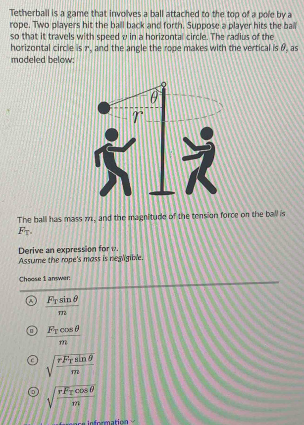 Tetherball is a game that involves a ball attached to the top of a pole by a
rope. Two players hit the ball back and forth. Suppose a player hits the ball
so that it travels with speed v in a horizontal circle. The radius of the
horizontal circle is r, and the angle the rope makes with the vertical is θ, as
modeled below:
The ball has mass m, and the magnitude of the tension force on the ball is
F_T. 
Derive an expression for v.
Assume the rope's mass is negligible.
Choose 1 answer:
A frac F_Tsin θ m
frac F_Tcos θ m
sqrt(frac rF_T)sin θ m
sqrt(frac rF_T)cos θ m