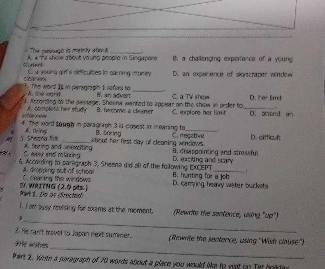 .. The passage is mainly about_ .
A. a TV show about young people in Singapore B. a challenging experience of a young
student
C. a young girl's difficulties in earning money D. an experlence of skyscraper window
cleaners
. The word It in paragraph 1 refers to_
.
A. the world B. an advert C. a TV show D. her limit
3. According to the passage, Sheena wanted to appear on the show in order to_
A. complete her study B. become a cleaner C. explore her limit D. attend an
interview
4. The word tough in paragraph 3 is closest in meaning to_ .
A. tiring B. boring C. negative D. difficult
m S. Sheena felt_ about her first day of cleaning windows.
A. boring and unexciting B. disappointing and stressful
will t. C. easy and relaxing D. exciting and scary
_
6. According to paragraph 3, Sheena did all of the following EXCEPT
.
A. dropping out of school B. hunting for a job
C. cleaning the windows D. carrying heavy water buckets
IV. WRITNG (2.0 pts.)
a
Part 1. Do as directed:
_
1. I am busy revising for exams at the moment. (Rewrite the sentence, using "up")
→
_
2. He can't travel to Japan next summer. (Rewrite the sentence, using “Wish clause”)
→He wishes
Part 2. Write a paragraph of 70 words about a place you would like to visit on Tet holiday