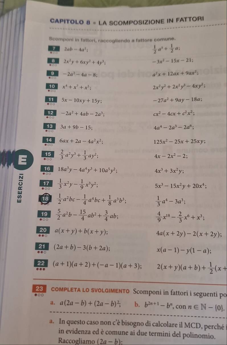 CAPITOLO 8 。 LA SCOMPOSIZIONE IN FATTORI
Scomponi in fattori, raccogliendo a fattore comune.
2ab-4a^2;
 1/2 a^3+ 1/2 a;
2x^2y+6xy^2+4y^3;
-3x^2-15x-21;
9 -2a^2-4a-8;
a^2x+12ax+9ax^2;
10 x^4+x^7+x^5; 2x^2y^2+2x^2y^3-4xy^2;
0 
11
●○ 5x-10xy+15y;
-27a^2+9ay-18a
12
●○○ -2a^2+4ab-2a^3;
cx^2-4cx+c^2x^2;
13 3a+9b-15; 4a^4-2a^3-2a^6;
●○○
14
●○○ 6ax+2a-4a^2x^2;
125x^2-25x+25xy
15
E ●○○  2/3 a^2y^3+ 1/3 ay^2;
4x-2x^2-2
16
●○○ 18a^3y-4a^4y^3+10a^5y^2;
4x^3+3x^2y;
N 17  1/3 x^2y- 1/9 x^3y^2;
●○○
5x^3-15x^2y+20x^4;
a 18  1/2 a^2bc- 1/4 a^4bc+ 1/8 a^3b^3;  1/3 a^4-3a^3;
19
●○○  5/2 a^2b- 15/4 ab^2+ 3/4 ab;  4/9 x^(18)- 2/3 x^6+x^3;
20
.● a(x+y)+b(x+y)
4a(x+2y)-2(x+2y);
21
..○ (2a+b)-3(b+2a);
x(a-1)-y(1-a);
22
... (a+1)(a+2)+(-a-1)(a+3);
2(x+y)(a+b)+ 1/2 (x+
23 coMPLEтa lo svoLG|MENTO Scomponi in fattori i seguenti po
●○○
a. a(2a-b)+(2a-b)^2; b. b^(2n+1)-b^n , con n∈ N- 0 .
a. In questo caso non c’è bisogno di calcolare il MCD, perché
in evidenza ed è comune ai due termini del polinomio.
Raccogliamo (2a-b):