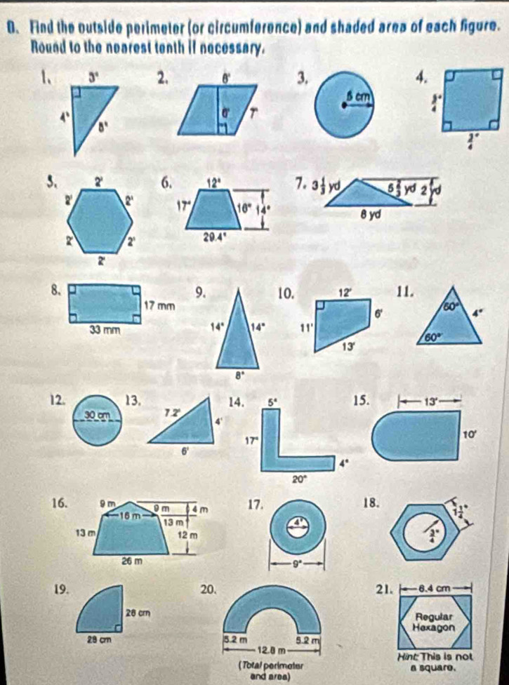 Find the outside perimeter (or circumference) and shaded area of each figure.
Round to the nearest tenth if necessary.
1、2.3.4.
 
5.7. 3 1/3 yd 5 2/3 yd2

8 yd
10. 12° 11.
9.
60° 4°
6'
14° 14° 11°
60°
13°
8°
12. 13. 14.
30 cm 12
4'
6'
16. 17. 18.
9°
19. 20. 21.  6.4 cm
28 cr Regular
Hexagon
28 cr 5.2 m 5.2 m
12.8 m
Hint: This is not
( Total perimoter a square.
and area)