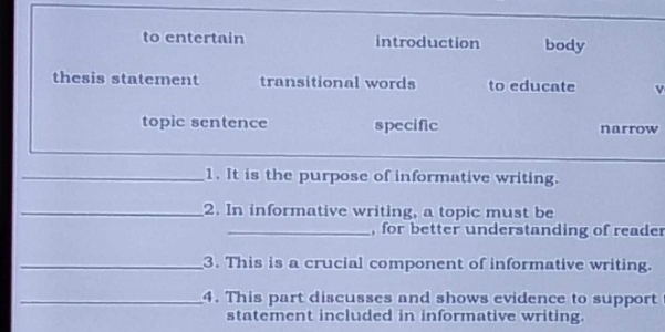 to entertain introduction body
thesis statement transitional words to educate
topic sentence specific narrow
_1. It is the purpose of informative writing.
_2. In informative writing, a topic must be
_, for better understanding of reader
_3. This is a crucial component of informative writing.
_4. This part discusses and shows evidence to support
statement included in informative writing.