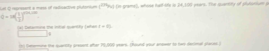 Let Q represent a mass of radicactive plutonium (' Pu) (in grams), whose half-life is 24,100 years. The quansity of plutonium p
dot Q=18( 1/2 )^circ 24,100. 
(a) Determine the initial quantity (when t=0). 
□ a 
b) Detammine the quantity present after 70,000 years. (Round your anmwer to two decial places.)