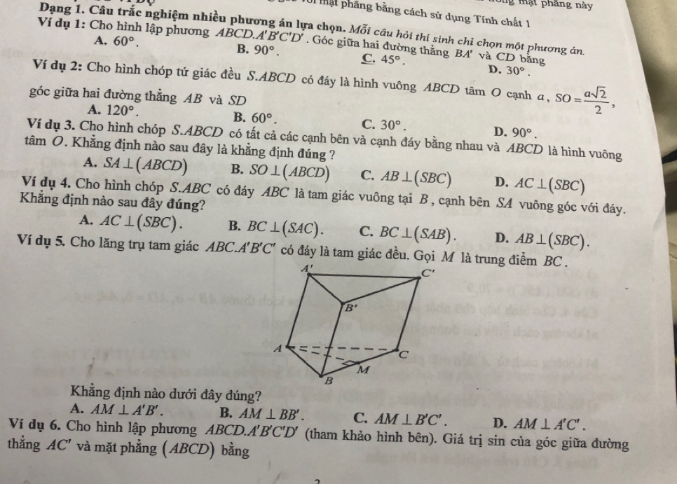 ng mạt phăng này
TUi mật phăng bằng cách sử dụng Tính chất 1
Dang 1. Câu trắc nghiệm nhiều phương án lựa chọn. Mỗi câu hỏi thí sinh chỉ chọn một phương án
Ví dụ 1: Cho hình lập phương ABCD.. A'B'C'D'. Góc giữa hai đường thằng BA' và CD bằng
A. 60°. B. 90°.
C. 45°.
D. 30°.
Ví dụ 2: Cho hình chóp tứ giác đều S.ABCD có đáy là hình vuông ABCD tâm O cạnh a,SO= asqrt(2)/2 ,
góc giữa hai đường thẳng AB và SD
A. 120°.
B. 60°.
C. 30°. D. 90°.
Ví dụ 3. Cho hình chóp S.ABCD có tất cả các cạnh bên và cạnh đáy bằng nhau và ABCD là hình vuông
tâm O. Khẳng định nào sau đây là khẳng định đúng ?
A. SA⊥ (ABCD) B. SO⊥ (ABCD) C. AB⊥ (SBC) D. AC⊥ (SBC)
Ví dụ 4. Cho hình chóp S.ABC có đáy ABC là tam giác vuông tại B , cạnh bên SA vuông góc với đáy.
Khẳng định nào sau đây đúng?
A. AC⊥ (SBC). B. BC⊥ (SAC). C. BC⊥ (SAB). D. AB⊥ (SBC).
Ví dụ 5. Cho lăng trụ tam giác ABC.A'B'C' có đáy là tam giác đều. Gọi M là trung điểm BC .
Khẳng định nào dưới đây đúng?
A. AM⊥ A'B'. B. AM⊥ BB'. C. AM⊥ B'C'. D. AM⊥ A'C'.
Ví dụ 6. Cho hình lập phương ABCD.A'B'C'D' (tham khảo hình bên). Giá trị sin của góc giữa đường
thằng AC' và mặt phẳng (ABCD) bằng