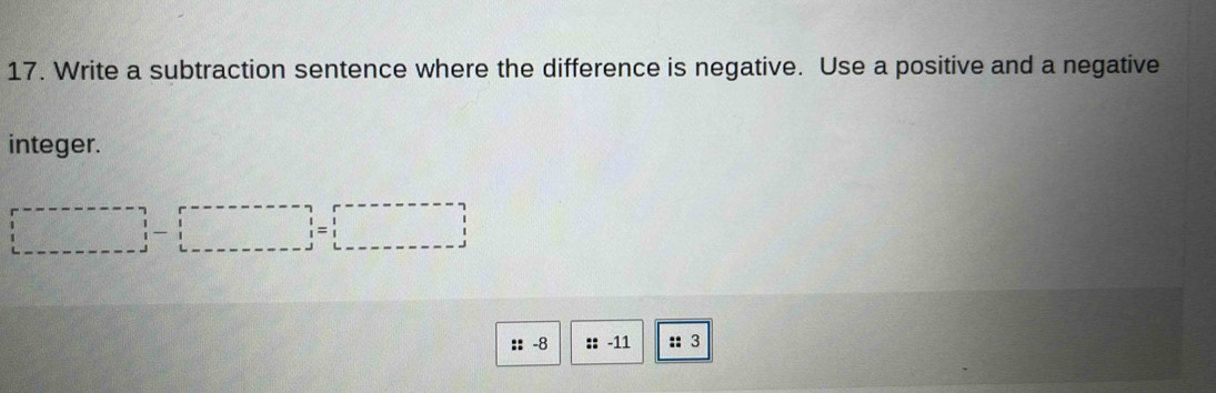 Write a subtraction sentence where the difference is negative. Use a positive and a negative 
integer. 
|_ |-|_ | 
:: -8 :: -11 :: 3