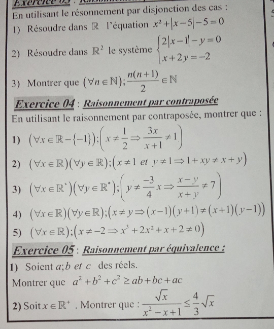 Exererceos : R 
En utilisant le résonnement par disjonction des cas : 
1) Résoudre dans R l'équation x^2+|x-5|-5=0
2) Résoudre dans IR^2 le système beginarrayl 2|x-1|-y=0 x+2y=-2endarray.
3 Montrer que (forall n∈ N); (n(n+1))/2 ∈ N
Exercice 04 : Raisonnement par contraposée 
En utilisant le raisonnement par contraposée, montrer que : 
1) (forall x∈ R- -1 ); (x!=  1/2 Rightarrow  3x/x+1 != 1)
2) (forall x∈ R)(forall y∈ R);(x!= 1ety!= 1Rightarrow 1+xy!= x+y)
3) (forall x∈ R^+)(forall y∈ R^*); (y!=  (-3)/4 xRightarrow  (x-y)/x+y != 7)
4) (forall x∈ R)(forall y∈ R); (x!= yRightarrow (x-1)(y+1)!= (x+1)(y-1))
5) (forall x∈ R);(x!= -2Rightarrow x^3+2x^2+x+2!= 0)
Exercice 05 : Raisonnement par équivalence : 
1) Soient a; b et c des réels. 
Montrer que a^2+b^2+c^2≥ ab+bc+ac
2) Soit x∈ R^+. Montrer que :  sqrt(x)/x^2-x+1 ≤  4/3 sqrt(x)