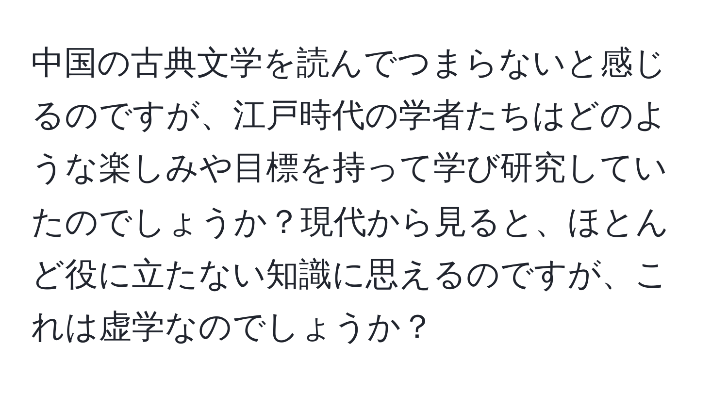 中国の古典文学を読んでつまらないと感じるのですが、江戸時代の学者たちはどのような楽しみや目標を持って学び研究していたのでしょうか？現代から見ると、ほとんど役に立たない知識に思えるのですが、これは虚学なのでしょうか？