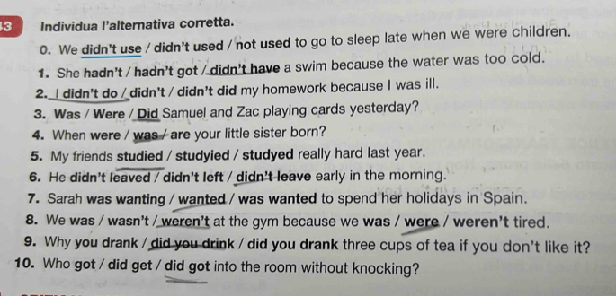 Individua l’alternativa corretta. 
0. We didn't use / didn't used / not used to go to sleep late when we were children. 
1. She hadn't / hadn't got / didn't have a swim because the water was too cold. 
2. I didn't do / didn't / didn't did my homework because I was ill. 
3. Was / Were / Did Samuel and Zac playing cards yesterday? 
4. When were / was / are your little sister born? 
5. My friends studied / studyied / studyed really hard last year. 
6. He didn't leaved / didn't left / didn't leave early in the morning. 
7. Sarah was wanting / wanted / was wanted to spend her holidays in Spain. 
8. We was / wasn't / weren't at the gym because we was / were / weren't tired. 
9. Why you drank / did you drink / did you drank three cups of tea if you don't like it? 
10. Who got / did get / did got into the room without knocking?