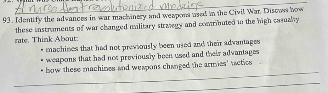 Identify the advances in war machinery and weapons used in the Civil War. Discuss how 
these instruments of war changed military strategy and contributed to the high casualty 
rate. Think About: 
machines that had not previously been used and their advantages 
weapons that had not previously been used and their advantages 
_ 
how these machines and weapons changed the armies’ tactics 
_