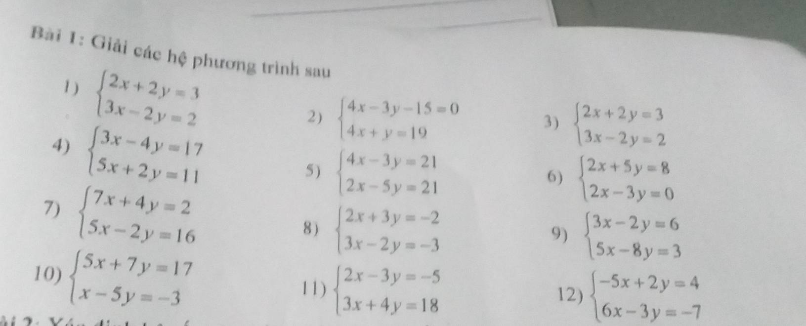 Giải các hệ phương trình sau 
1) beginarrayl 2x+2y=3 3x-2y=2endarray.
2) beginarrayl 4x-3y-15=0 4x+y=19endarray. 3) beginarrayl 2x+2y=3 3x-2y=2endarray.
4) beginarrayl 3x-4y=17 5x+2y=11endarray.
5 ) beginarrayl 4x-3y=21 2x-5y=21endarray.
6) beginarrayl 2x+5y=8 2x-3y=0endarray.
7) beginarrayl 7x+4y=2 5x-2y=16endarray.
8) beginarrayl 2x+3y=-2 3x-2y=-3endarray.
9) beginarrayl 3x-2y=6 5x-8y=3endarray.
10) beginarrayl 5x+7y=17 x-5y=-3endarray.
11) beginarrayl 2x-3y=-5 3x+4y=18endarray.
12) beginarrayl -5x+2y=4 6x-3y=-7endarray.