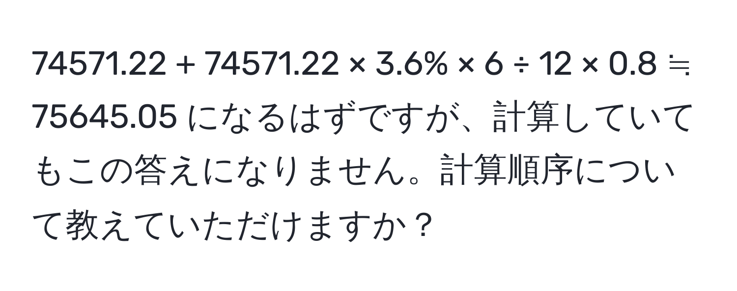 74571.22 + 74571.22 × 3.6% × 6 ÷ 12 × 0.8 ≒ 75645.05 になるはずですが、計算していてもこの答えになりません。計算順序について教えていただけますか？