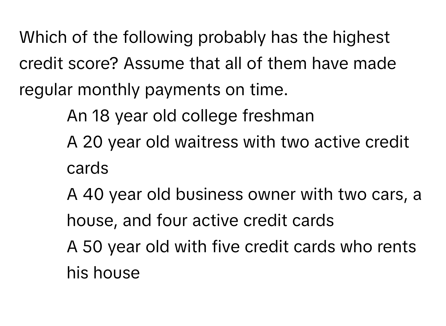 Which of the following probably has the highest credit score? Assume that all of them have made regular monthly payments on time.

1) An 18 year old college freshman 
2) A 20 year old waitress with two active credit cards 
3) A 40 year old business owner with two cars, a house, and four active credit cards 
4) A 50 year old with five credit cards who rents his house