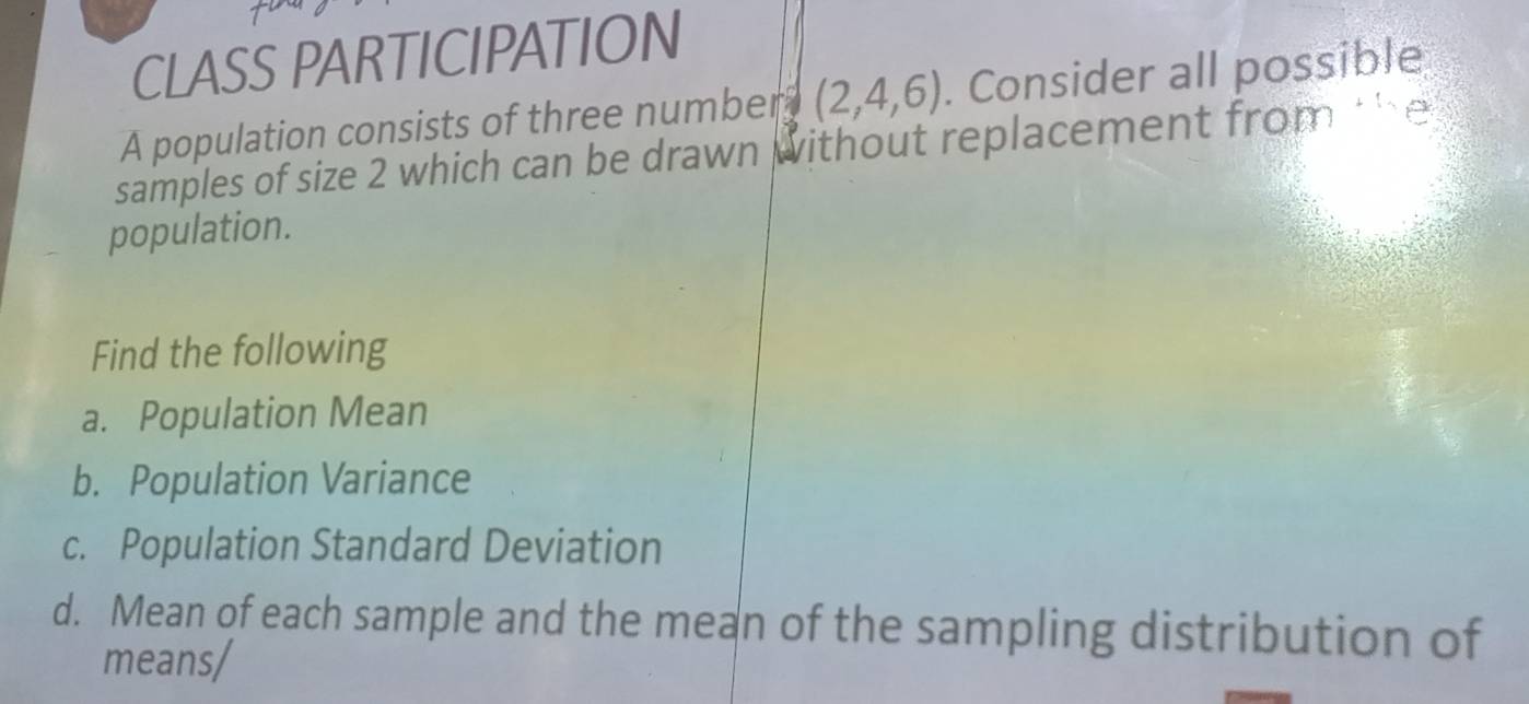 CLASS PARTICIPATION 
A population consists of three number (2,4,6). Consider all possible 
samples of size 2 which can be drawn without replacement from ' h 
population. 
Find the following 
a. Population Mean 
b. Population Variance 
c. Population Standard Deviation 
d. Mean of each sample and the mean of the sampling distribution of 
means/