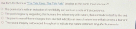 Hew does the themre of ''The Tile Eises. The Tife Folh'' devslap as the poen inoves forward?
The poem starts with an isdication of inevitability and ands on a sole of traescesdence.
The 20em begina by suggesting that hunsars live in harnory with nature, them contradicts itself by the end
The peenr's ovenall theme changes from one that indicates an ave of siurs to one that corveys a fiear of it
The netural insagery is developed throughout to indicate that matune comtinues lang after hunara slo