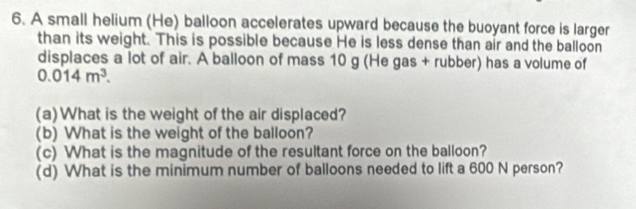 A small helium (He) balloon accelerates upward because the buoyant force is larger 
than its weight. This is possible because He is less dense than air and the balloon 
displaces a lot of air. A balloon of mass 10 g (He gas + rubber) has a volume of
0.014m^3. 
(a)What is the weight of the air displaced? 
(b) What is the weight of the balloon? 
(c) What is the magnitude of the resultant force on the balloon? 
(d) What is the minimum number of balloons needed to lift a 600 N person?