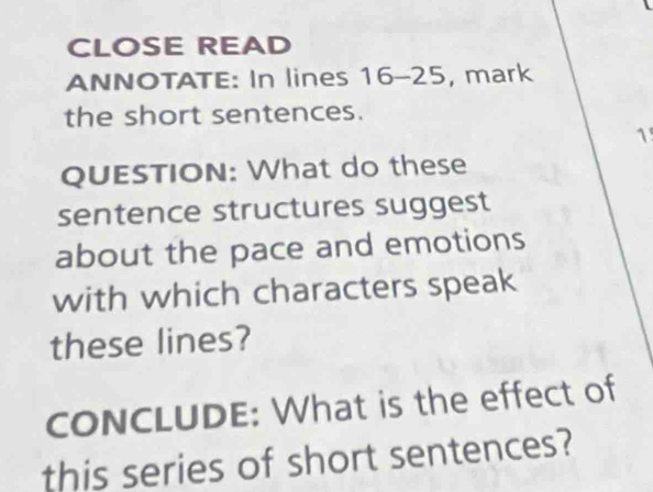 CLOSE READ 
ANNOTATE: In lines 16-25 , mark 
the short sentences. 
1 
QUESTION: What do these 
sentence structures suggest 
about the pace and emotions 
with which characters speak 
these lines? 
cONCLUDE: What is the effect of 
this series of short sentences?