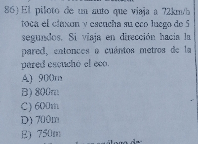 El piloto de un auto que viaja a 72km/h
toca el claxon y escucha su eño luego de 5
segundos. Si viaja en dirección hacia la
pared, entonces a cuántos metros de la
pared escuchó el eco.
A) 900m
B) 800m
C) 600m
D) 700m
E) 750m