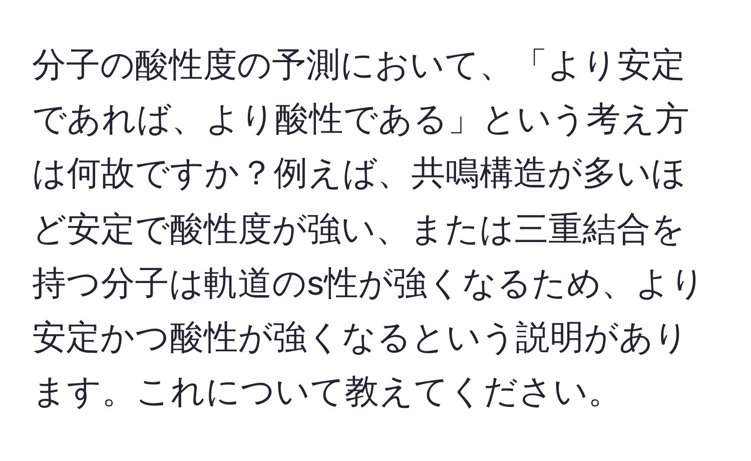 分子の酸性度の予測において、「より安定であれば、より酸性である」という考え方は何故ですか？例えば、共鳴構造が多いほど安定で酸性度が強い、または三重結合を持つ分子は軌道のs性が強くなるため、より安定かつ酸性が強くなるという説明があります。これについて教えてください。