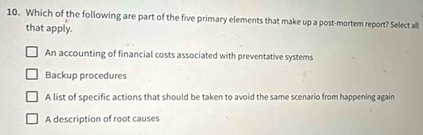 Which of the following are part of the five primary elements that make up a post-mortem report? Select all
that apply.
An accounting of financial costs associated with preventative systems
Backup procedures
A list of specific actions that should be taken to avoid the same scenario from happening again
A description of root causes