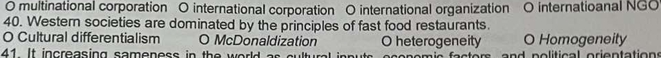 multinational corporation O international corporation O international organization O internatioanal NGO
40. Western societies are dominated by the principles of fast food restaurants.
O Cultural differentialism O McDonaldization O heterogeneity O Homogeneity
41 It increasing sameness in the world as cu lty