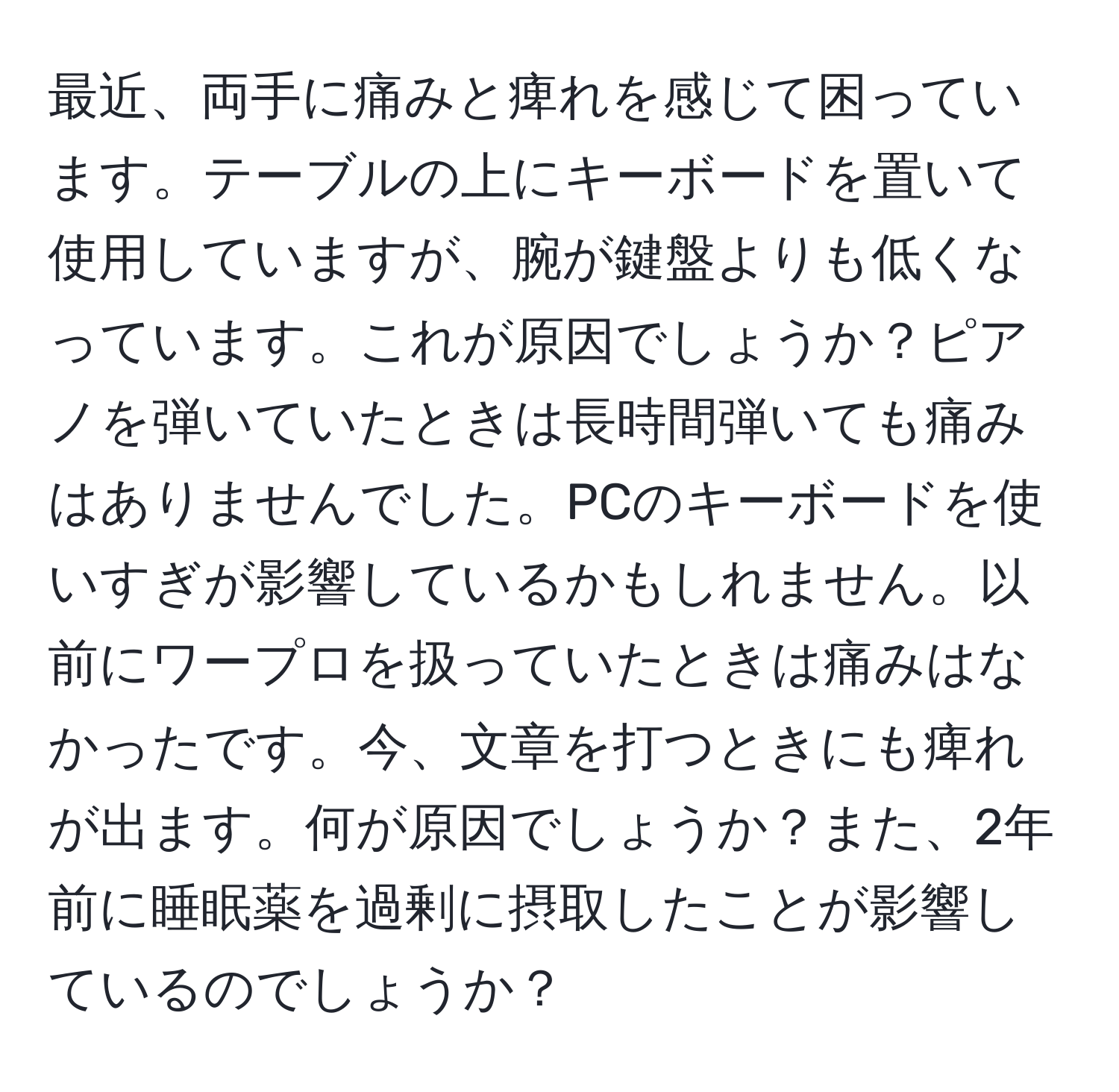 最近、両手に痛みと痺れを感じて困っています。テーブルの上にキーボードを置いて使用していますが、腕が鍵盤よりも低くなっています。これが原因でしょうか？ピアノを弾いていたときは長時間弾いても痛みはありませんでした。PCのキーボードを使いすぎが影響しているかもしれません。以前にワープロを扱っていたときは痛みはなかったです。今、文章を打つときにも痺れが出ます。何が原因でしょうか？また、2年前に睡眠薬を過剰に摂取したことが影響しているのでしょうか？