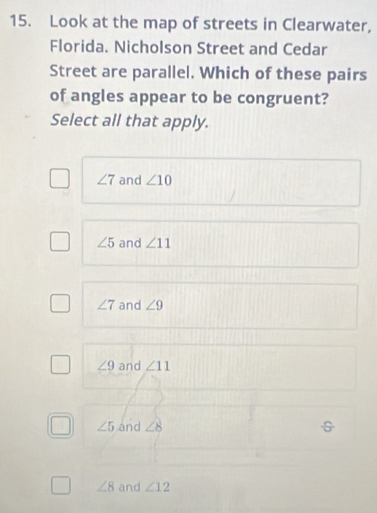Look at the map of streets in Clearwater,
Florida. Nicholson Street and Cedar
Street are parallel. Which of these pairs
of angles appear to be congruent?
Select all that apply.
∠ 7 and ∠ 10
∠ 5 and ∠ 11
∠ 7 and ∠ 9
∠ 9 and ∠ 11
∠ 5 and ∠ 8
∠ 8 and ∠ 12