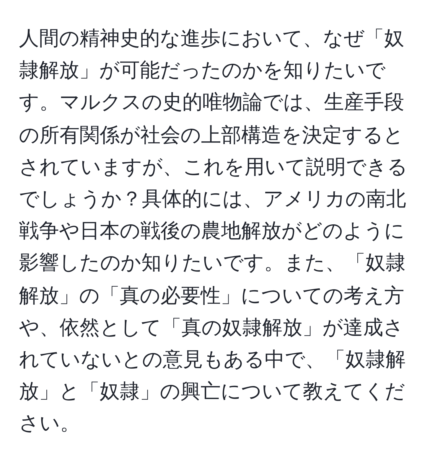 人間の精神史的な進歩において、なぜ「奴隷解放」が可能だったのかを知りたいです。マルクスの史的唯物論では、生産手段の所有関係が社会の上部構造を決定するとされていますが、これを用いて説明できるでしょうか？具体的には、アメリカの南北戦争や日本の戦後の農地解放がどのように影響したのか知りたいです。また、「奴隷解放」の「真の必要性」についての考え方や、依然として「真の奴隷解放」が達成されていないとの意見もある中で、「奴隷解放」と「奴隷」の興亡について教えてください。