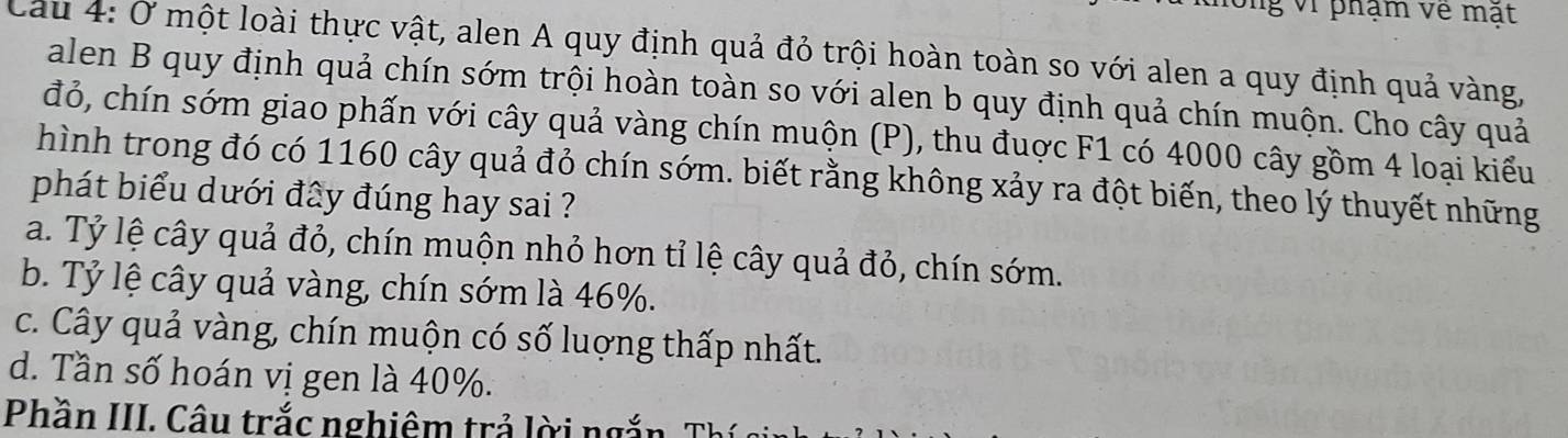 ng vi phạm về mật
Cau 4: Ở một loài thực vật, alen A quy định quả đỏ trội hoàn toàn so với alen a quy định quả vàng,
alen B quy định quả chín sớm trội hoàn toàn so với alen b quy định quả chín muộn. Cho cây quả
đỏ, chín sớm giao phấn với cây quả vàng chín muộn (P), thu đuợc F1 có 4000 cây gồm 4 loại kiểu
hình trong đó có 1160 cây quả đỏ chín sớm. biết rằng không xảy ra đột biến, theo lý thuyết những
phát biểu dưới đây đúng hay sai ?
a. Tỷ lệ cây quả đỏ, chín muộn nhỏ hơn tỉ lệ cây quả đỏ, chín sớm.
b. Tỷ lệ cây quả vàng, chín sớm là 46%.
c. Cây quả vàng, chín muộn có số luợng thấp nhất.
d. Tần số hoán vị gen là 40%.
Phần III. Câu trắc nghiêm trả lời ngắn Th