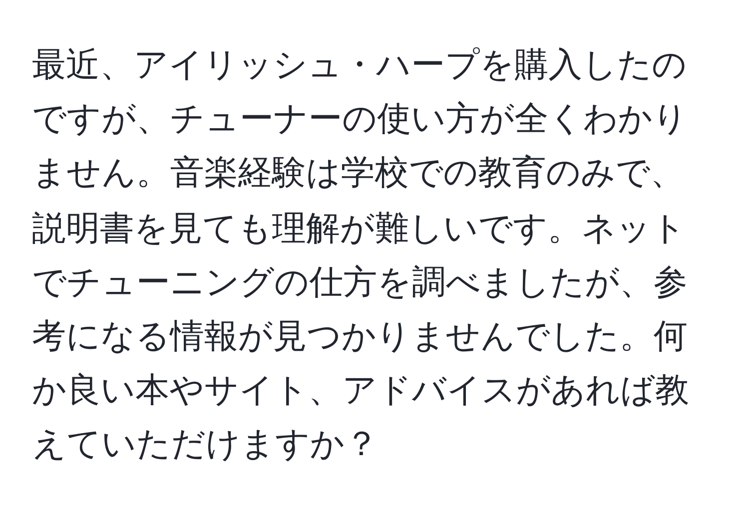 最近、アイリッシュ・ハープを購入したのですが、チューナーの使い方が全くわかりません。音楽経験は学校での教育のみで、説明書を見ても理解が難しいです。ネットでチューニングの仕方を調べましたが、参考になる情報が見つかりませんでした。何か良い本やサイト、アドバイスがあれば教えていただけますか？