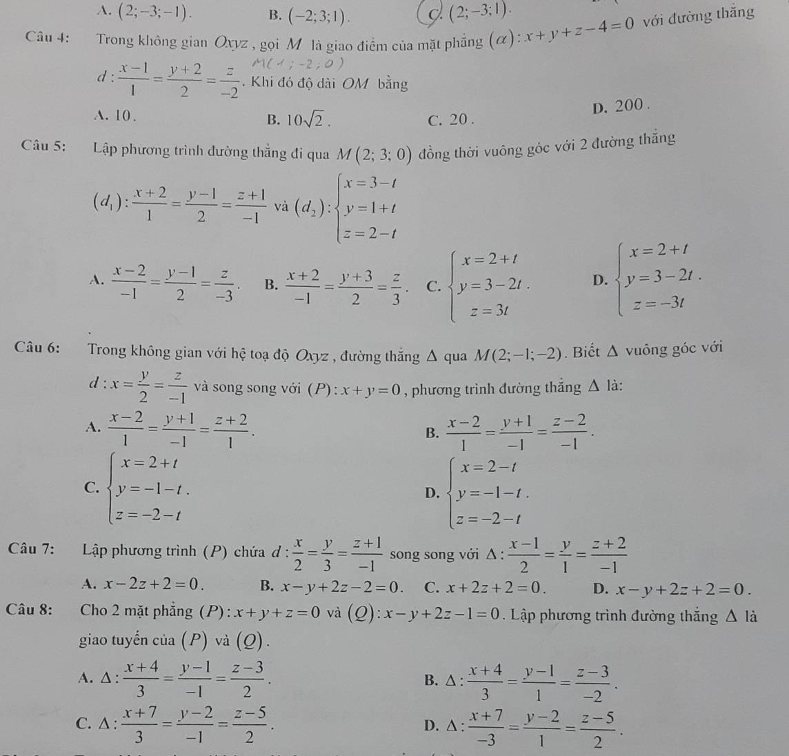 A. (2;-3;-1). B. (-2;3;1). (2;-3;1).
Câu 4: :Trong không gian Oxyz , gọi Mô là giao điểm của mặt phẳng (α) ):x+y+z-4=0 với đường thắng
d :  (x-1)/1 = (y+2)/2 = z/-2  Khi đó độ dài OM bằng
A. 10 .
D. 200 .
B. 10sqrt(2). C. 20 .
Câu 5: Lập phương trình dường thẳng đi qua M(2;3;0) đồng thời vuông góc với 2 đường thắng
(d_1): (x+2)/1 = (y-1)/2 = (z+1)/-1  và (d_2):beginarrayl x=3-t y=1+t z=2-tendarray.
A.  (x-2)/-1 = (y-1)/2 = z/-3 . B.  (x+2)/-1 = (y+3)/2 = z/3 . C. beginarrayl x=2+t y=3-2t. z=3tendarray. D. beginarrayl x=2+t y=3-2t. z=-3tendarray.
Câu 6: Trong không gian với hệ toạ độ Oxyz , đường thắng Δ qua M(2;-1;-2). Biết △ vuông góc với
d : x= y/2 = z/-1  và song song với (P): x+y=0 , phương trình đường thắng △ là:
A.  (x-2)/1 = (y+1)/-1 = (z+2)/1 .  (x-2)/1 = (y+1)/-1 = (z-2)/-1 .
B.
C. beginarrayl x=2+t y=-1-t. z=-2-tendarray. beginarrayl x=2-t y=-1-t. z=-2-tendarray.
D.
Câu 7: Lập phương trình (P) chứa ơ :  x/2 = y/3 = (z+1)/-1  song song với △ :  (x-1)/2 = y/1 = (z+2)/-1 
A. x-2z+2=0. B. x-y+2z-2=0. C. x+2z+2=0. D. x-y+2z+2=0.
Câu 8:     Cho 2 mặt phẳng (P): x+y+z=0 và () ):x-y+2z-1=0 Lập phương trình đường thắng △ li
giao tuyến cia(P) và (Q).
A. △:  (x+4)/3 = (y-1)/-1 = (z-3)/2 . B. △ :  (x+4)/3 = (y-1)/1 = (z-3)/-2 .
C. △:  (x+7)/3 = (y-2)/-1 = (z-5)/2 . D. △ :  (x+7)/-3 = (y-2)/1 = (z-5)/2 .