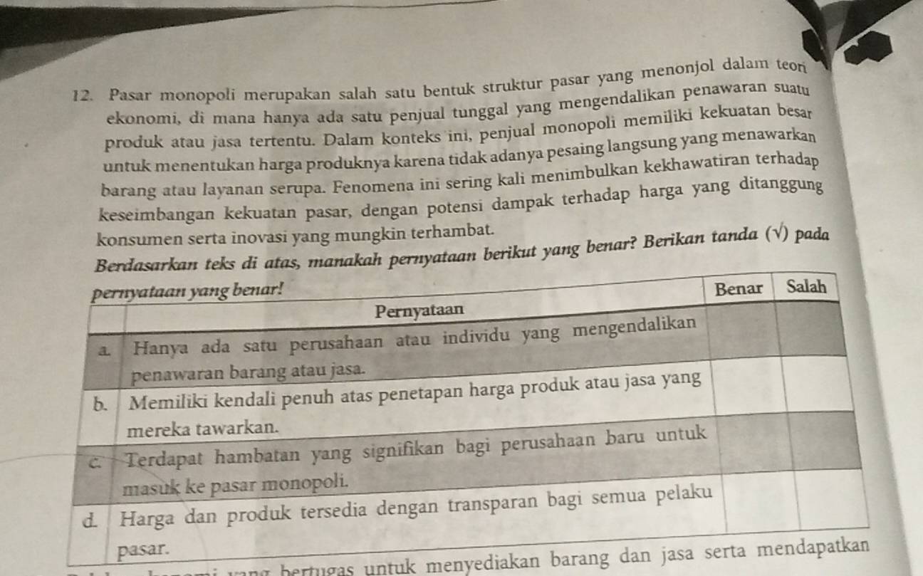 Pasar monopoli merupakan salah satu bentuk struktur pasar yang menonjol dalam teon 
ekonomi, di mana hanya ada satu penjual tunggal yang mengendalikan penawaran suatu 
produk atau jasa tertentu. Dalam konteks ini, penjual monopoli memiliki kekuatan besar 
untuk menentukan harga produknya karena tidak adanya pesaing langsung yang menawarkan 
barang atau layanan serupa. Fenomena ini sering kali menimbulkan kekhawatiran terhadap 
keseimbangan kekuatan pasar, dengan potensi dampak terhadap harga yang ditanggung 
konsumen serta inovasi yang mungkin terhambat. 
s, manakah pernyataan berikut yang benar? Berìkan tanda (√) pada 
ang bertugas untuk menyediakan bara