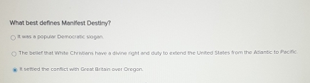 What best defines Manifest Destiny?
It was a popular Democratic siogan.
The belief that White Christians have a divine right and duty to extend the United States from the Atlantic to Pacific.
It settled the conflict with Great Britain over Oregon.