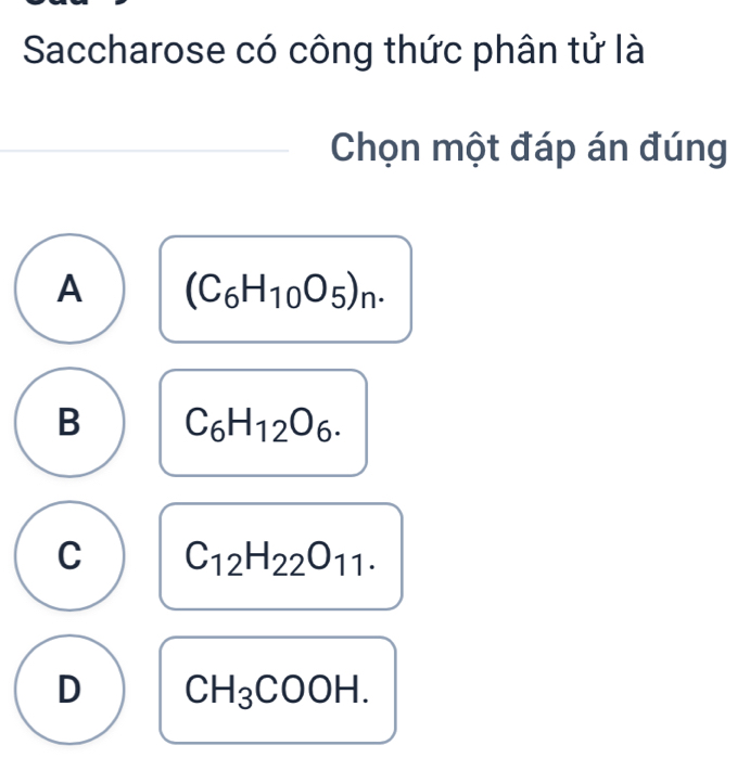 Saccharose có công thức phân tử là
Chọn một đáp án đúng
A (C_6H_10O_5)_n.
B C_6H_12O_6.
C C_12H_22O_11.
D CH_3COOH.