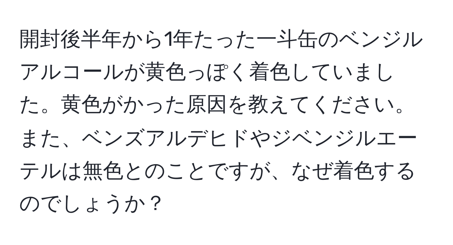 開封後半年から1年たった一斗缶のベンジルアルコールが黄色っぽく着色していました。黄色がかった原因を教えてください。また、ベンズアルデヒドやジベンジルエーテルは無色とのことですが、なぜ着色するのでしょうか？