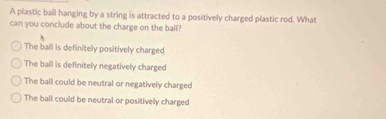 A plastic ball hanging by a string is attracted to a positively charged plastic rod. What
can you conclude about the charge on the ball?
The ball is definitely positively charged
The ball is definitely negatively charged
The ball could be neutral or negatively charged
The ball could be neutral or positively charged