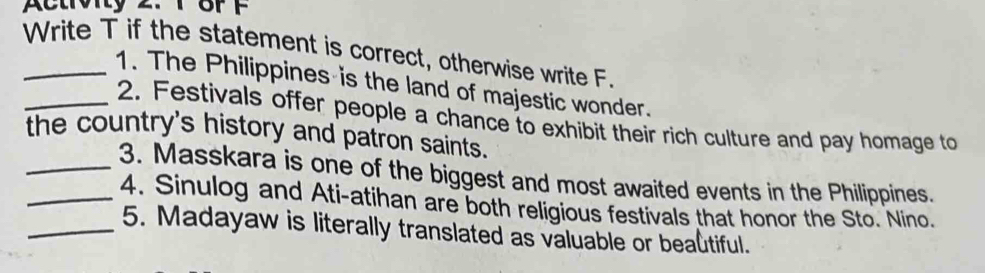 Actvity 2. 1 8F F 
_Write T if the statement is correct, otherwise write F. 
_1. The Philippines is the land of majestic wonder. 
2. Festivals offer people a chance to exhibit their rich culture and pay homage to 
the country's history and patron saints. 
__3. Masskara is one of the biggest and most awaited events in the Philippines. 
4. Sinulog and Ati-atihan are both religious festivals that honor the Sto. Nino. 
_5. Madayaw is literally translated as valuable or beautiful.